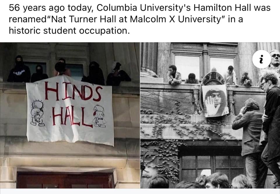 56년전 4월30일. 컬럼비아대학의 해밀턴 홀은 "말콤 엑스 대학 냇 터너 홀"로 건물 명패를 바꿨었다. 당시 이 홀을 점거한 학생들의 역사적인 68년 사건이다. 그리고 오늘 4월30일 같은 날에 컬럼비아대학생들은 이 홀을 점거하고 "힌드의 홀"로 명명했다.
